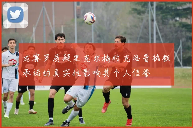 龙赛罗质疑里克尔梅对克洛普执教承诺的真实性影响其个人信誉