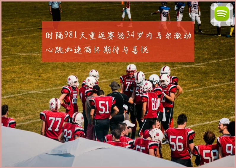 时隔981天重返赛场34岁内马尔激动心跳加速满怀期待与喜悦