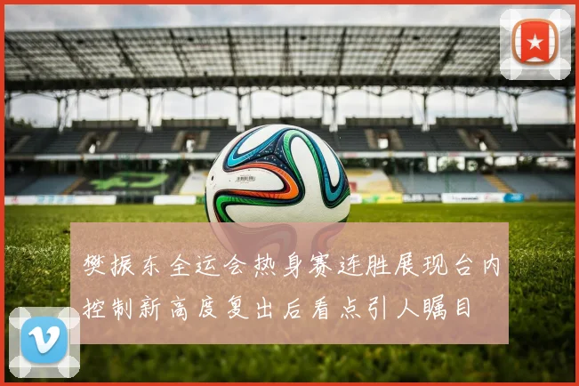樊振东全运会热身赛连胜展现台内控制新高度复出后看点引人瞩目