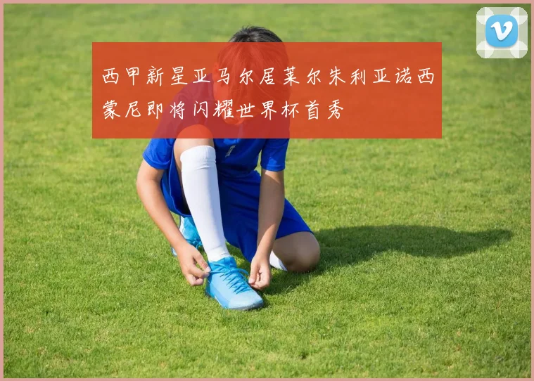 西甲新星亚马尔居莱尔朱利亚诺西蒙尼即将闪耀世界杯首秀