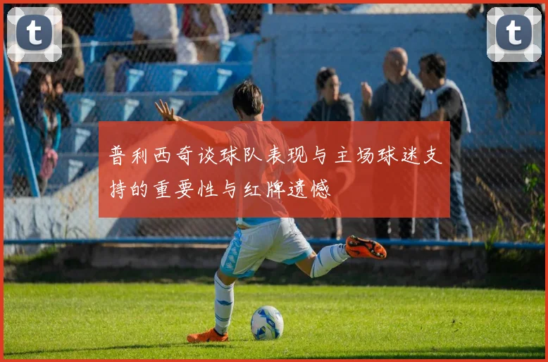 普利西奇谈球队表现与主场球迷支持的重要性与红牌遗憾