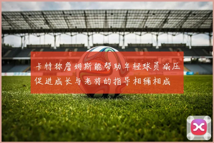 卡特称詹姆斯能帮助年轻球员减压促进成长与老将的指导相辅相成