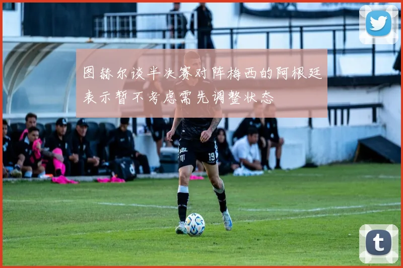 图赫尔谈半决赛对阵梅西的阿根廷表示暂不考虑需先调整状态