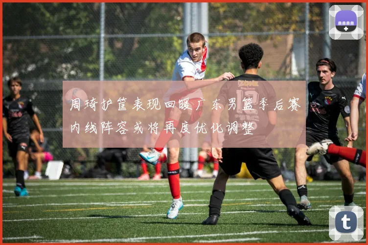 周琦护筐表现回暖广东男篮季后赛内线阵容或将再度优化调整
