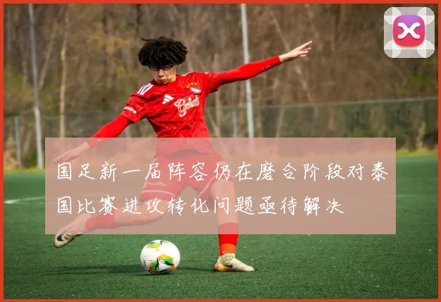国足新一届阵容仍在磨合阶段对泰国比赛进攻转化问题亟待解决