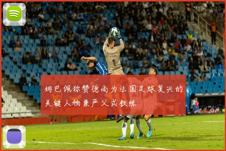 姆巴佩称赞德尚为法国足球复兴的关键人物兼严父式教练