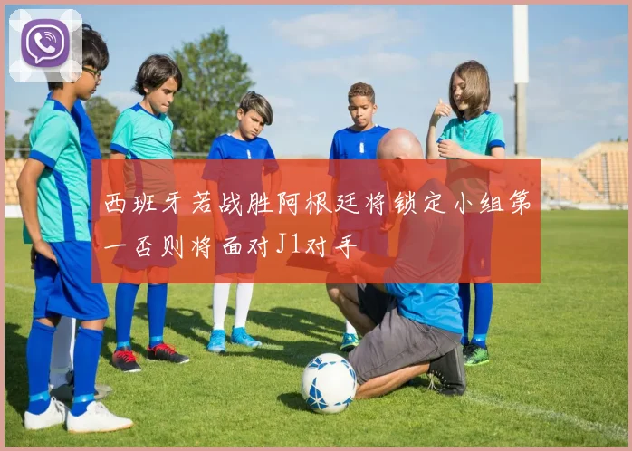 西班牙若战胜阿根廷将锁定小组第一否则将面对J1对手