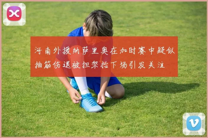 河南外援纳萨里奥在加时赛中疑似抽筋伤退被担架抬下场引发关注