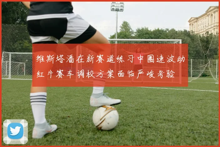 维斯塔潘在新赛道练习中圈速波动红牛赛车调校方案面临严峻考验