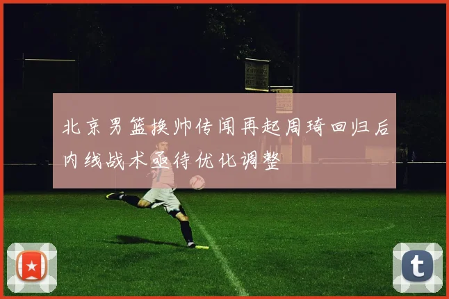 北京男篮换帅传闻再起周琦回归后内线战术亟待优化调整