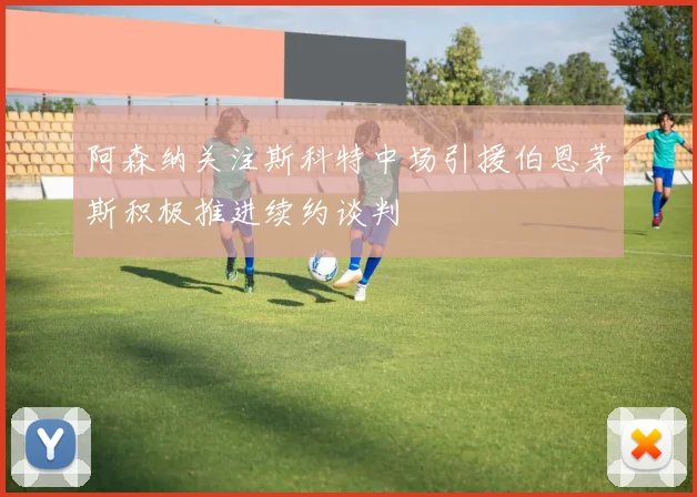 阿森纳关注斯科特中场引援伯恩茅斯积极推进续约谈判