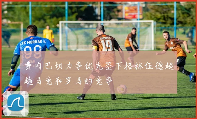 费内巴切力争优先签下格林伍德超越马竞和罗马的竞争